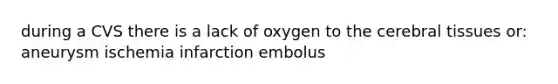 during a CVS there is a lack of oxygen to the cerebral tissues or: aneurysm ischemia infarction embolus