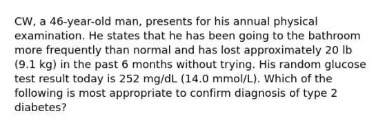 CW, a 46-year-old man, presents for his annual physical examination. He states that he has been going to the bathroom more frequently than normal and has lost approximately 20 lb (9.1 kg) in the past 6 months without trying. His random glucose test result today is 252 mg/dL (14.0 mmol/L). Which of the following is most appropriate to confirm diagnosis of type 2 diabetes?