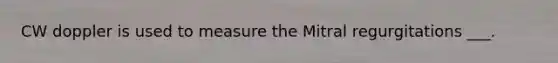 CW doppler is used to measure the Mitral regurgitations ___.