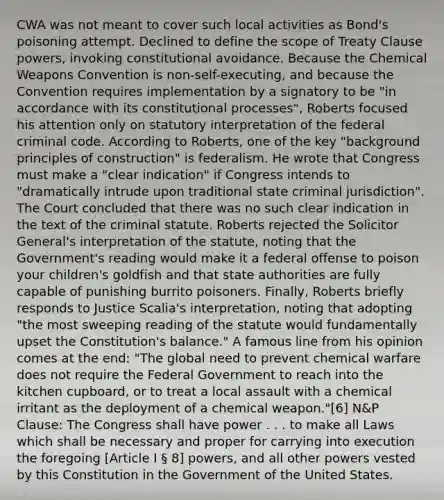 CWA was not meant to cover such local activities as Bond's poisoning attempt. Declined to define the scope of Treaty Clause powers, invoking constitutional avoidance. Because the Chemical Weapons Convention is non-self-executing, and because the Convention requires implementation by a signatory to be "in accordance with its constitutional processes", Roberts focused his attention only on statutory interpretation of the federal criminal code. According to Roberts, one of the key "background principles of construction" is federalism. He wrote that Congress must make a "clear indication" if Congress intends to "dramatically intrude upon traditional state criminal jurisdiction". The Court concluded that there was no such clear indication in the text of the criminal statute. Roberts rejected the Solicitor General's interpretation of the statute, noting that the Government's reading would make it a federal offense to poison your children's goldfish and that state authorities are fully capable of punishing burrito poisoners. Finally, Roberts briefly responds to Justice Scalia's interpretation, noting that adopting "the most sweeping reading of the statute would fundamentally upset the Constitution's balance." A famous line from his opinion comes at the end: "The global need to prevent chemical warfare does not require the Federal Government to reach into the kitchen cupboard, or to treat a local assault with a chemical irritant as the deployment of a chemical weapon."[6] N&P Clause: The Congress shall have power . . . to make all Laws which shall be necessary and proper for carrying into execution the foregoing [Article I § 8] powers, and all other powers vested by this Constitution in the Government of the United States.