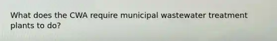 What does the CWA require municipal wastewater treatment plants to do?