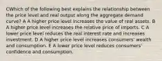 CWhich of the following best explains the relationship between the price level and real output along the aggregate demand curve? A A higher price level increases the value of real assets. B A higher price level increases the relative price of imports. C A lower price level reduces the real interest rate and increases investment. D A higher price level increases consumers' wealth and consumption. E A lower price level reduces consumers' confidence and consumption.