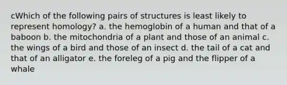 cWhich of the following pairs of structures is least likely to represent homology? a. the hemoglobin of a human and that of a baboon b. the mitochondria of a plant and those of an animal c. the wings of a bird and those of an insect d. the tail of a cat and that of an alligator e. the foreleg of a pig and the flipper of a whale