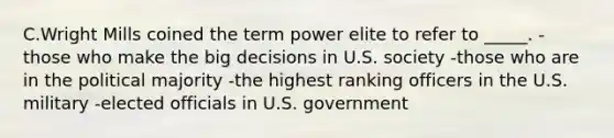 C.Wright Mills coined the term power elite to refer to _____. -those who make the big decisions in U.S. society -those who are in the political majority -the highest ranking officers in the U.S. military -elected officials in U.S. government