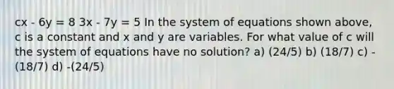 cx - 6y = 8 3x - 7y = 5 In the system of equations shown above, c is a constant and x and y are variables. For what value of c will the system of equations have no solution? a) (24/5) b) (18/7) c) -(18/7) d) -(24/5)