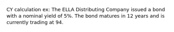 CY calculation ex: The ELLA Distributing Company issued a bond with a nominal yield of 5%. The bond matures in 12 years and is currently trading at 94.