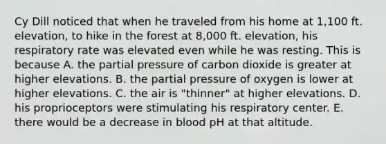 Cy Dill noticed that when he traveled from his home at 1,100 ft. elevation, to hike in the forest at 8,000 ft. elevation, his respiratory rate was elevated even while he was resting. This is because A. the partial pressure of carbon dioxide is greater at higher elevations. B. the partial pressure of oxygen is lower at higher elevations. C. the air is "thinner" at higher elevations. D. his proprioceptors were stimulating his respiratory center. E. there would be a decrease in blood pH at that altitude.