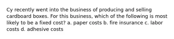 Cy recently went into the business of producing and selling cardboard boxes. For this business, which of the following is most likely to be a fixed cost? a. paper costs b. fire insurance c. labor costs d. adhesive costs