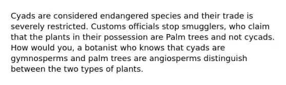 Cyads are considered endangered species and their trade is severely restricted. Customs officials stop smugglers, who claim that the plants in their possession are Palm trees and not cycads. How would you, a botanist who knows that cyads are gymnosperms and palm trees are angiosperms distinguish between the two types of plants.