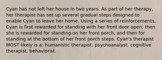 Cyan has not left her house in two years. As part of her therapy, her therapist has set up several gradual steps designed to enable Cyan to leave her home. Using a series of reinforcements, Cyan is first rewarded for standing with her front door open, then she is rewarded for standing on her front porch, and then for standing at the bottom of her front porch steps. Cyan's therapist MOST likely is a: humanistic therapist. psychoanalyst. cognitive therapist. behaviorist.