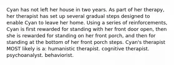 Cyan has not left her house in two years. As part of her therapy, her therapist has set up several gradual steps designed to enable Cyan to leave her home. Using a series of reinforcements, Cyan is first rewarded for standing with her front door open, then she is rewarded for standing on her front porch, and then for standing at the bottom of her front porch steps. Cyan's therapist MOST likely is a: humanistic therapist. cognitive therapist. psychoanalyst. behaviorist.