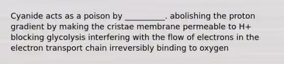 Cyanide acts as a poison by __________. abolishing the proton gradient by making the cristae membrane permeable to H+ blocking glycolysis interfering with the flow of electrons in the electron transport chain irreversibly binding to oxygen