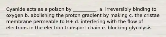 Cyanide acts as a poison by __________. a. irreversibly binding to oxygen b. abolishing the proton gradient by making c. the cristae membrane permeable to H+ d. interfering with the flow of electrons in the electron transport chain e. blocking glycolysis