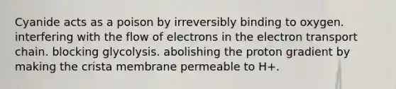 Cyanide acts as a poison by irreversibly binding to oxygen. interfering with the flow of electrons in the electron transport chain. blocking glycolysis. abolishing the proton gradient by making the crista membrane permeable to H+.