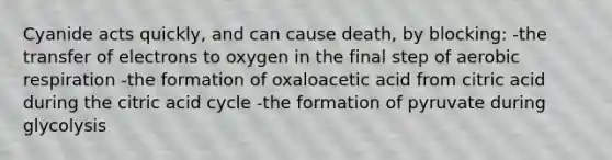 Cyanide acts quickly, and can cause death, by blocking: -the transfer of electrons to oxygen in the final step of aerobic respiration -the formation of oxaloacetic acid from citric acid during the citric acid cycle -the formation of pyruvate during glycolysis