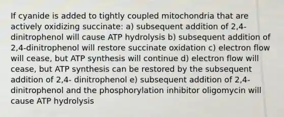 If cyanide is added to tightly coupled mitochondria that are actively oxidizing succinate: a) subsequent addition of 2,4-dinitrophenol will cause ATP hydrolysis b) subsequent addition of 2,4-dinitrophenol will restore succinate oxidation c) electron flow will cease, but ATP synthesis will continue d) electron flow will cease, but ATP synthesis can be restored by the subsequent addition of 2,4- dinitrophenol e) subsequent addition of 2,4-dinitrophenol and the phosphorylation inhibitor oligomycin will cause ATP hydrolysis