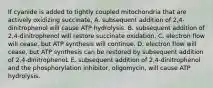 If cyanide is added to tightly coupled mitochondria that are actively oxidizing succinate, A. subsequent addition of 2,4-dinitrophenol will cause ATP hydrolysis. B. subsequent addition of 2,4-dinitrophenol will restore succinate oxidation. C. electron flow will cease, but ATP synthesis will continue. D. electron flow will cease, but ATP synthesis can be restored by subsequent addition of 2,4-dinitrophenoL E. subsequent addition of 2,4-dinitrophenol and the phosphorylation inhibitor, oligomycin, will cause ATP hydrolysis.