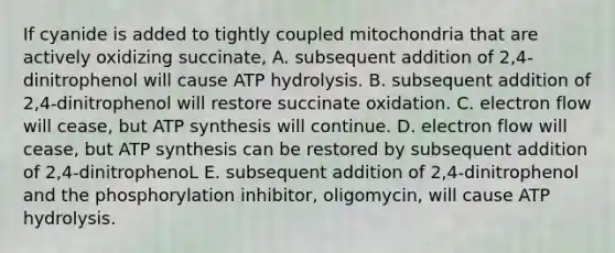 If cyanide is added to tightly coupled mitochondria that are actively oxidizing succinate, A. subsequent addition of 2,4-dinitrophenol will cause ATP hydrolysis. B. subsequent addition of 2,4-dinitrophenol will restore succinate oxidation. C. electron flow will cease, but ATP synthesis will continue. D. electron flow will cease, but ATP synthesis can be restored by subsequent addition of 2,4-dinitrophenoL E. subsequent addition of 2,4-dinitrophenol and the phosphorylation inhibitor, oligomycin, will cause ATP hydrolysis.