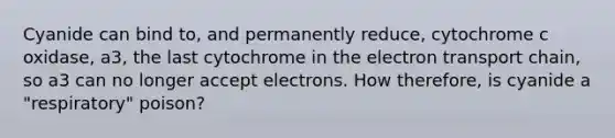 Cyanide can bind to, and permanently reduce, cytochrome c oxidase, a3, the last cytochrome in the electron transport chain, so a3 can no longer accept electrons. How therefore, is cyanide a "respiratory" poison?