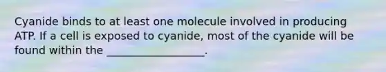 Cyanide binds to at least one molecule involved in producing ATP. If a cell is exposed to cyanide, most of the cyanide will be found within the __________________.