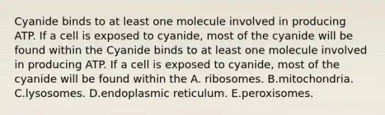 Cyanide binds to at least one molecule involved in producing ATP. If a cell is exposed to cyanide, most of the cyanide will be found within the Cyanide binds to at least one molecule involved in producing ATP. If a cell is exposed to cyanide, most of the cyanide will be found within the A. ribosomes. B.mitochondria. C.lysosomes. D.endoplasmic reticulum. E.peroxisomes.