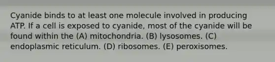 Cyanide binds to at least one molecule involved in producing ATP. If a cell is exposed to cyanide, most of the cyanide will be found within the (A) mitochondria. (B) lysosomes. (C) endoplasmic reticulum. (D) ribosomes. (E) peroxisomes.