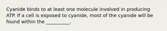 Cyanide binds to at least one molecule involved in producing ATP. If a cell is exposed to cyanide, most of the cyanide will be found within the __________.