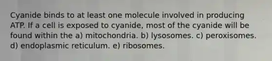 Cyanide binds to at least one molecule involved in producing ATP. If a cell is exposed to cyanide, most of the cyanide will be found within the a) mitochondria. b) lysosomes. c) peroxisomes. d) endoplasmic reticulum. e) ribosomes.