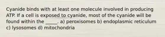 Cyanide binds with at least one molecule involved in producing ATP. If a cell is exposed to cyanide, most of the cyanide will be found within the _____. a) peroxisomes b) endoplasmic reticulum c) lysosomes d) mitochondria