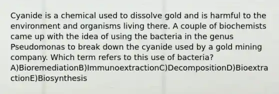 Cyanide is a chemical used to dissolve gold and is harmful to the environment and organisms living there. A couple of biochemists came up with the idea of using the bacteria in the genus Pseudomonas to break down the cyanide used by a gold mining company. Which term refers to this use of bacteria? A)BioremediationB)ImmunoextractionC)DecompositionD)BioextractionE)Biosynthesis