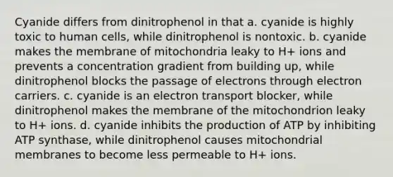 Cyanide differs from dinitrophenol in that a. cyanide is highly toxic to human cells, while dinitrophenol is nontoxic. b. cyanide makes the membrane of mitochondria leaky to H+ ions and prevents a concentration gradient from building up, while dinitrophenol blocks the passage of electrons through electron carriers. c. cyanide is an electron transport blocker, while dinitrophenol makes the membrane of the mitochondrion leaky to H+ ions. d. cyanide inhibits the production of ATP by inhibiting ATP synthase, while dinitrophenol causes mitochondrial membranes to become less permeable to H+ ions.