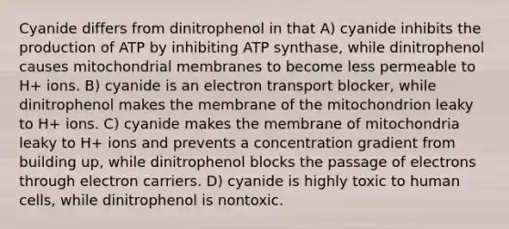 Cyanide differs from dinitrophenol in that A) cyanide inhibits the production of ATP by inhibiting ATP synthase, while dinitrophenol causes mitochondrial membranes to become less permeable to H+ ions. B) cyanide is an electron transport blocker, while dinitrophenol makes the membrane of the mitochondrion leaky to H+ ions. C) cyanide makes the membrane of mitochondria leaky to H+ ions and prevents a concentration gradient from building up, while dinitrophenol blocks the passage of electrons through electron carriers. D) cyanide is highly toxic to human cells, while dinitrophenol is nontoxic.