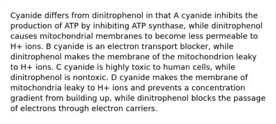 Cyanide differs from dinitrophenol in that A cyanide inhibits the production of ATP by inhibiting ATP synthase, while dinitrophenol causes mitochondrial membranes to become less permeable to H+ ions. B cyanide is an electron transport blocker, while dinitrophenol makes the membrane of the mitochondrion leaky to H+ ions. C cyanide is highly toxic to human cells, while dinitrophenol is nontoxic. D cyanide makes the membrane of mitochondria leaky to H+ ions and prevents a concentration gradient from building up, while dinitrophenol blocks the passage of electrons through electron carriers.