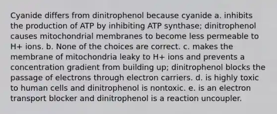 Cyanide differs from dinitrophenol because cyanide a. inhibits the production of ATP by inhibiting ATP synthase; dinitrophenol causes mitochondrial membranes to become less permeable to H+ ions. b. None of the choices are correct. c. makes the membrane of mitochondria leaky to H+ ions and prevents a concentration gradient from building up; dinitrophenol blocks the passage of electrons through electron carriers. d. is highly toxic to human cells and dinitrophenol is nontoxic. e. is an electron transport blocker and dinitrophenol is a reaction uncoupler.