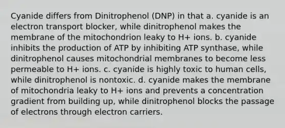 Cyanide differs from Dinitrophenol (DNP) in that a. cyanide is an electron transport blocker, while dinitrophenol makes the membrane of the mitochondrion leaky to H+ ions. b. cyanide inhibits the production of ATP by inhibiting ATP synthase, while dinitrophenol causes mitochondrial membranes to become less permeable to H+ ions. c. cyanide is highly toxic to human cells, while dinitrophenol is nontoxic. d. cyanide makes the membrane of mitochondria leaky to H+ ions and prevents a concentration gradient from building up, while dinitrophenol blocks the passage of electrons through electron carriers.