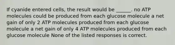 If cyanide entered cells, the result would be ______. no ATP molecules could be produced from each glucose molecule a net gain of only 2 ATP molecules produced from each glucose molecule a net gain of only 4 ATP molecules produced from each glucose molecule None of the listed responses is correct.