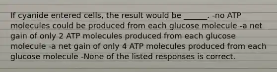 If cyanide entered cells, the result would be ______. -no ATP molecules could be produced from each glucose molecule -a net gain of only 2 ATP molecules produced from each glucose molecule -a net gain of only 4 ATP molecules produced from each glucose molecule -None of the listed responses is correct.