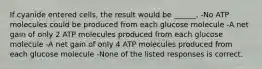 If cyanide entered cells, the result would be ______. -No ATP molecules could be produced from each glucose molecule -A net gain of only 2 ATP molecules produced from each glucose molecule -A net gain of only 4 ATP molecules produced from each glucose molecule -None of the listed responses is correct.