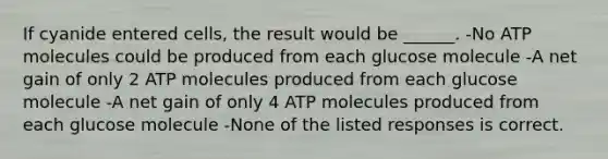 If cyanide entered cells, the result would be ______. -No ATP molecules could be produced from each glucose molecule -A net gain of only 2 ATP molecules produced from each glucose molecule -A net gain of only 4 ATP molecules produced from each glucose molecule -None of the listed responses is correct.