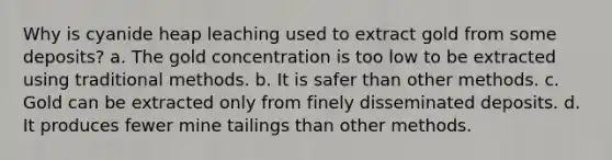 Why is cyanide heap leaching used to extract gold from some deposits? a. The gold concentration is too low to be extracted using traditional methods. b. It is safer than other methods. c. Gold can be extracted only from finely disseminated deposits. d. It produces fewer mine tailings than other methods.