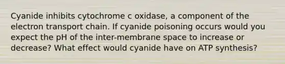 Cyanide inhibits cytochrome c oxidase, a component of the electron transport chain. If cyanide poisoning occurs would you expect the pH of the inter-membrane space to increase or decrease? What effect would cyanide have on ATP synthesis?