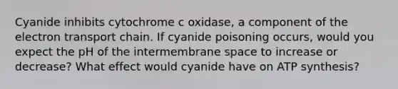 Cyanide inhibits cytochrome c oxidase, a component of the electron transport chain. If cyanide poisoning occurs, would you expect the pH of the intermembrane space to increase or decrease? What effect would cyanide have on ATP synthesis?