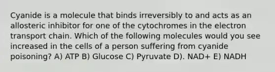 Cyanide is a molecule that binds irreversibly to and acts as an allosteric inhibitor for one of the cytochromes in the electron transport chain. Which of the following molecules would you see increased in the cells of a person suffering from cyanide poisoning? A) ATP B) Glucose C) Pyruvate D). NAD+ E) NADH