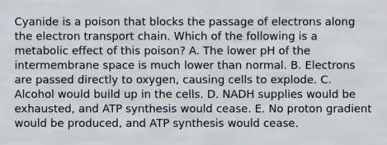 Cyanide is a poison that blocks the passage of electrons along the electron transport chain. Which of the following is a metabolic effect of this poison? A. The lower pH of the intermembrane space is much lower than normal. B. Electrons are passed directly to oxygen, causing cells to explode. C. Alcohol would build up in the cells. D. NADH supplies would be exhausted, and ATP synthesis would cease. E. No proton gradient would be produced, and ATP synthesis would cease.