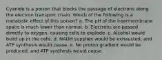 Cyanide is a poison that blocks the passage of electrons along the electron transport chain. Which of the following is a metabolic effect of this poison? a. The pH of the intermembrane space is much lower than normal. b. Electrons are passed directly to oxygen, causing cells to explode. c. Alcohol would build up in the cells. d. NADH supplies would be exhausted, and ATP synthesis would cease. e. No proton gradient would be produced, and ATP synthesis would cease.