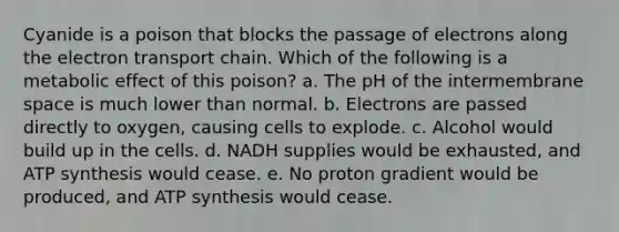 Cyanide is a poison that blocks the passage of electrons along the electron transport chain. Which of the following is a metabolic effect of this poison? a. The pH of the intermembrane space is much lower than normal. b. Electrons are passed directly to oxygen, causing cells to explode. c. Alcohol would build up in the cells. d. NADH supplies would be exhausted, and ATP synthesis would cease. e. No proton gradient would be produced, and ATP synthesis would cease.