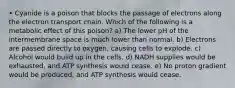 • Cyanide is a poison that blocks the passage of electrons along the electron transport chain. Which of the following is a metabolic effect of this poison? a) The lower pH of the intermembrane space is much lower than normal. b) Electrons are passed directly to oxygen, causing cells to explode. c) Alcohol would build up in the cells. d) NADH supplies would be exhausted, and ATP synthesis would cease. e) No proton gradient would be produced, and ATP synthesis would cease.