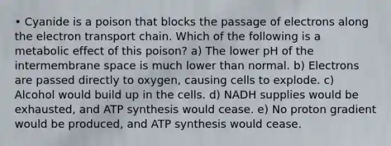 • Cyanide is a poison that blocks the passage of electrons along <a href='https://www.questionai.com/knowledge/k57oGBr0HP-the-electron-transport-chain' class='anchor-knowledge'>the electron transport chain</a>. Which of the following is a metabolic effect of this poison? a) The lower pH of the intermembrane space is much lower than normal. b) Electrons are passed directly to oxygen, causing cells to explode. c) Alcohol would build up in the cells. d) NADH supplies would be exhausted, and <a href='https://www.questionai.com/knowledge/kx3XpCJrFz-atp-synthesis' class='anchor-knowledge'>atp synthesis</a> would cease. e) No proton gradient would be produced, and ATP synthesis would cease.