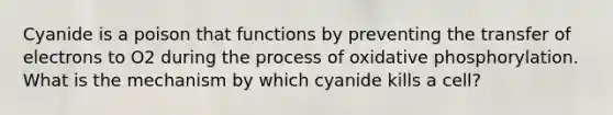 Cyanide is a poison that functions by preventing the transfer of electrons to O2 during the process of oxidative phosphorylation. What is the mechanism by which cyanide kills a cell?