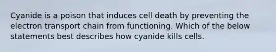 Cyanide is a poison that induces cell death by preventing the electron transport chain from functioning. Which of the below statements best describes how cyanide kills cells.